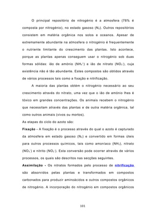 O principal repositório de nitrogénio é a atmosfera (78% é

composta por nitrogénio), no estado gasoso (N 2 ). Outros repositórios

consistem em matéria orgânica nos solos e oceanos. Apesar de

extremamente abundante na atmosfera o nitrogénio é frequentemente

o nutriente limitante do crescimento das plantas. Isto acontece,

porque as plantas apenas conseguem usar o nitrogénio sob duas

formas sólidas: ião de amónio (NH 4 + ) e ião de nitrato (NO 3 - ), cuja

existência não é tão abundante. Estes compostos são obtidos através

de vários processos tais como a fixação e nitrificação.

      A maioria das plantas obtém o nitrogénio necessário ao seu

crescimento através do nitrato, uma vez que o ião de amónio lhes é

tóxico em grandes concentrações. Os animais recebem o nitrogénio

que necessitam através das plantas e de outra matéria orgânica, tal

como outros animais (vivos ou mortos).

As etapas do ciclo do azoto são:

Fixação - A fixação é o processo através do qual o azoto é capturado

da atmosfera em estado gasoso (N 2 ) e convertido em formas úteis

para outros processos químicos, tais como amoníaco (NH 3 ), nitrato

(NO 3 - ) e nitrito (NO 2 - ). Esta conversão pode ocorrer através de vários

processos, os quais são descritos nas secções seguintes.

Assimilação - Os nitratos formados pelo processo de nitrificação

são   absorvidos   pelas   plantas   e    transformados    em   compostos

carbonados para produzir aminoácidos e outros compostos orgânicos

de nitrogénio. A incorporação do nitrogénio em compostos orgânicos




                                         101
 