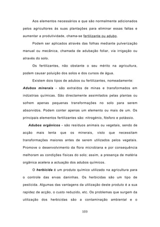 Aos elementos necessários e que são normalmente adicionados

pelos agricultores às suas plantações para eliminar essas faltas e

aumentar a produtividade, chama-se fertilizante ou adubo .

        Podem ser aplicados através das folhas mediante pulverização

manual ou mecânica, chamada de adubação foliar, via irrigação ou

através do solo.

        Os fertilizantes, não obstante o seu mérito na agricultura,

podem causar poluição dos solos e dos cursos de água.

        Existem dois tipos de adubos ou fertilizantes, nomeadamente:

Adubos minerais - são extraídos de minas e transformados em

indústrias químicas. São directamente assimilados pelas plantas ou

sofrem    apenas     pequenas    transformações     no     solo   para   serem

absorvidos. Podem conter apenas um elemento ou mais de um. Os

principais elementos fertilizantes são: nitrogénio, fósforo e potássio.

   Adubos orgânicos - são resíduos animais ou vegetais, sendo de

acção     mais     lenta   que   os    minerais,   visto    que    necessitam

transformações maiores antes de serem utilizados pelos vegetais.

Promove o desenvolvimento da flora microbiana e por consequência

melhoram as condições físicas do solo; assim, a presença de matéria

orgânica acelera a actuação dos adubos químicos.

        O herbicida é um produto químico utilizado na agricultura para

o controle das ervas daninhas. Os herbicidas são um tipo de

pesticida. Algumas das vantagens da utilização deste produto é a sua

rapidez de acção, o custo reduzido, etc. Os problemas que surgem da

utilização   dos    herbicidas   são   a    contaminação     ambiental    e   o


                                           103
 