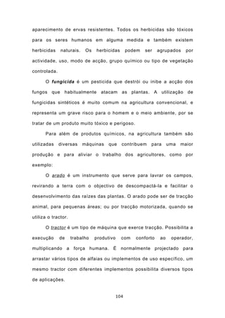 aparecimento de ervas resistentes. Todos os herbicidas são tóxicos

para os seres humanos em alguma medida e também existem

herbicidas     naturais.     Os   herbicidas        podem   ser       agrupados      por

actividade, uso, modo de acção, grupo químico ou tipo de vegetação

controlada.

      O fungicida é um pesticida que destrói ou inibe a acção dos

fungos   que    habitualmente       atacam      as    plantas.    A     utilização   de

fungicidas sintéticos é muito comum na agricultura convencional, e

representa um grave risco para o homem e o meio ambiente, por se

tratar de um produto muito tóxico e perigoso.

      Para além de produtos químicos, na agricultura também são

utilizadas    diversas      máquinas    que     contribuem       para       uma   maior

produção e para aliviar o trabalho dos agricultores, como por

exemplo:

      O arado é um instrumento que serve para lavrar os campos,

revirando a terra com o objectivo de descompactá-la e facilitar o

desenvolvimento das raízes das plantas. O arado pode ser de tracção

animal, para pequenas áreas; ou por tracção motorizada, quando se

utiliza o tractor.

      O tractor é um tipo de máquina que exerce tracção. Possibilita a

execução      de       trabalho   produtivo     com     conforto       ao    operador,

multiplicando      a    força humana. É         normalmente projectado             para

arrastar vários tipos de alfaias ou implementos de uso específico, um

mesmo tractor com diferentes implementos possibilita diversos tipos

de aplicações.


                                              104
 