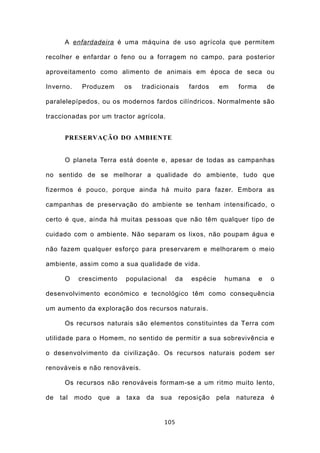 A enfardadeira é uma máquina de uso agrícola que permitem

recolher e enfardar o feno ou a forragem no campo, para posterior

aproveitamento como alimento de animais em época de seca ou

Inverno.    Produzem        os     tradicionais      fardos    em     forma       de

paralelepípedos, ou os modernos fardos cilíndricos. Normalmente são

traccionadas por um tractor agrícola.


      PRESERVAÇÃO DO AMBIENTE


      O planeta Terra está doente e, apesar de todas as campanhas

no sentido de se melhorar a qualidade do ambiente, tudo que

fizermos é pouco, porque ainda há muito para fazer. Embora as

campanhas de preservação do ambiente se tenham intensificado, o

certo é que, ainda há muitas pessoas que não têm qualquer tipo de

cuidado com o ambiente. Não separam os lixos, não poupam água e

não fazem qualquer esforço para preservarem e melhorarem o meio

ambiente, assim como a sua qualidade de vida.

      O    crescimento      populacional        da   espécie     humana       e    o

desenvolvimento económico e tecnológico têm como consequência

um aumento da exploração dos recursos naturais.

      Os recursos naturais são elementos constituintes da Terra com

utilidade para o Homem, no sentido de permitir a sua sobrevivência e

o desenvolvimento da civilização. Os recursos naturais podem ser

renováveis e não renováveis.

      Os recursos não renováveis formam-se a um ritmo muito lento,

de   tal   modo   que   a   taxa    da   sua    reposição      pela   natureza     é


                                          105
 