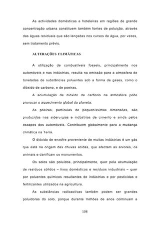 As actividades domésticas e hoteleiras em regiões de grande

concentração urbana constituem também fontes de poluição, através

das águas residuais que são lançadas nos cursos de água, por vezes,

sem tratamento prévio.


      ALTERAÇÕES CLIMÁTICAS


      A    utilização   de   combustíveis         fosseis,    principalmente   nos

automóveis e nas indústrias, resulta na emissão para a atmosfera de

toneladas de substâncias poluentes sob a forma de gases, como o

dióxido de carbono, e de poeiras.

      A acumulação de dióxido de carbono na atmosfera pode

provocar o aquecimento global do planeta.

      As    poeiras,    partículas   de     pequeníssimas        dimensões,    são

produzidas nas siderurgias e indústrias de cimento e ainda pelos

escapes dos automóveis. Contribuem globalmente para a mudança

climática na Terra.

      O dióxido de enxofre proveniente de muitas indústrias é um gás

que está na origem das chuvas ácidas, que afectam as árvores, os

animais e danificam os monumentos.

      Os solos são poluídos, principalmente, quer pela acumulação

de resíduos sólidos – lixos domésticos e resíduos industriais – quer

por poluentes químicos resultantes de indústrias e por pesticidas e

fertilizantes utilizados na agricultura.

      As    substâncias      radioactivas    também          podem   ser   grandes

poluidoras do solo, porque durante milhões de anos continuam a


                                            108
 