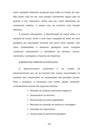 emitir radiações altamente perigosas para todas as formas de vida.

Não existe, hoje em dia, uma solução inteiramente segura para se

guardar o lixo radioactivo, sendo este por vezes depositado em

contentores      selados,    à   espera   que     se   encontre    uma     solução

definitiva.

        O aumento demográfico, a desertificação de certas áreas e a

poluição de outras, levam a uma maior ocupação de áreas de risco

geológico por populações humanas que assim ficam sujeitas, com

maior       probabilidade,   a   desastres       geológicos    como:      erupções

vulcânicas,      deslizamento     e    subsidência     de     terrenos,    sismos,

maremotos, inundações e impactos de meteoritos.


        O DESENVOLVIMENTO SUSTENTÁVEL


        O      desenvolvimento        sustentável      é      um   modelo      de

desenvolvimento que vai ao encontro das nossas necessidades no

presente sem comprometer as necessidades das gerações futuras.

Para o conseguir, é necessária uma melhor gestão ambiental,

nomeadamente através das seguintes medidas:

                  •   Redução de impactes ambientais negativos;

                  •   Ordenamento do território;

                  •   Recuperação de áreas degradadas;

                  •   Redução da produção de resíduos e reciclagem;

                  •   Utilização de subprodutos;

                  •   Conservação do património geológico.




                                           109
 