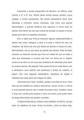 Frequentei a escola preparatória do Barreiro, em Alfena, onde

concluí o 5º e 6º ano. Gostei desta escola porque conheci novos

colegas e muitos professores. Na escola preparatória havia mais

liberdade e tínhamos muitos intervalos, mas tinha uma grande

desvantagem, a grande distância que separava a minha casa da

escola. Este factor fez com que tivesse de almoçar na escola e menos

tempo para fazer os trabalhos escolares.

     Com a idade que tinha já mostrava alguma responsabilidade e

depois das aulas, chegava a casa e ia para a oficina do meu pai

trabalhar. Na oficina do meu pai faziam-se bancos e mesas em tubo.

Normalmente, era eu que fazia as pernas dos bancos. Para as fazer

utilizava um balancé manual que tinha um molde em que se metia o

tubo que estampava e curvava até ficar em forma de U. Depois

uniam-se os dois U’s em cruz com soldadura de eléctrodo para fazer

as quatros pernas. De seguida, fazia quatro furos em cada banco com

o berbequim, para apertar com parafusos o tampo de madeira. A

seguir, com uma pequena rebarbadora, rebarbava as soldas e

rebarbas dos tubos para não magoar as mãos.

      Costumávamos fazer, também, grades e portões de ferro. Para

este tipo de trabalho eu cortava cantoneiras, barras, ferros t e ferros

U numa grande tesoura com o molde do próprio ferro. Também usava

a forja com carvão para aquecer o ferro em brasa, para puder fazer

as peças decorativas das grades e portões.

      A determinada altura, preferia mais trabalhar na oficina, do que

fazer os trabalhos de casa. Ainda me lembro, como se fosse hoje,


                                     11
 