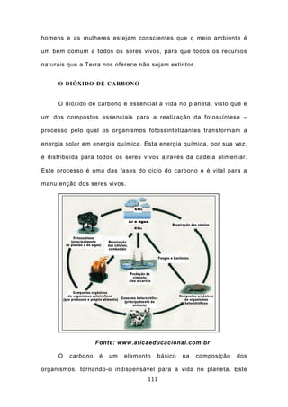 homens e as mulheres estejam conscientes que o meio ambiente é

um bem comum a todos os seres vivos, para que todos os recursos

naturais que a Terra nos oferece não sejam extintos.


     O DIÓXIDO DE CARBONO


     O dióxido de carbono é essencial à vida no planeta, visto que é

um dos compostos essenciais para a realização da fotossíntese –

processo pelo qual os organismos fotossintetizantes transformam a

energia solar em energia química. Esta energia química, por sua vez,

é distribuída para todos os seres vivos através da cadeia alimentar.

Este processo é uma das fases do ciclo do carbono e é vital para a

manutenção dos seres vivos.




                   Fonte: www.aticaeducacional.com.br

     O   carbono    é   um   elemento   básico   na    composição   dos

organismos, tornando-o indispensável para a vida no planeta. Este
                                    111
 