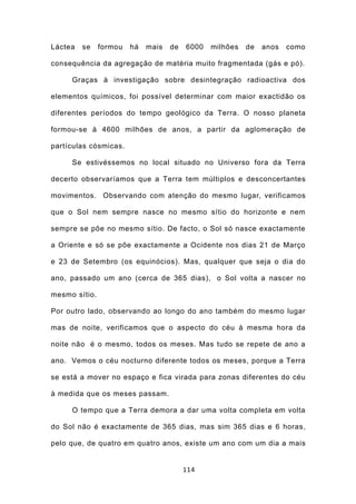 Láctea   se    formou   há   mais   de   6000   milhões   de   anos   como

consequência da agregação de matéria muito fragmentada (gás e pó).

     Graças à investigação sobre desintegração radioactiva dos

elementos químicos, foi possível determinar com maior exactidão os

diferentes períodos do tempo geológico da Terra. O nosso planeta

formou-se à 4600 milhões de anos, a partir da aglomeração de

partículas cósmicas.

     Se estivéssemos no local situado no Universo fora da Terra

decerto observaríamos que a Terra tem múltiplos e desconcertantes

movimentos. Observando com atenção do mesmo lugar, verificamos

que o Sol nem sempre nasce no mesmo sítio do horizonte e nem

sempre se põe no mesmo sítio. De facto, o Sol só nasce exactamente

a Oriente e só se põe exactamente a Ocidente nos dias 21 de Março

e 23 de Setembro (os equinócios). Mas, qualquer que seja o dia do

ano, passado um ano (cerca de 365 dias), o Sol volta a nascer no

mesmo sítio.

Por outro lado, observando ao longo do ano também do mesmo lugar

mas de noite, verificamos que o aspecto do céu à mesma hora da

noite não é o mesmo, todos os meses. Mas tudo se repete de ano a

ano. Vemos o céu nocturno diferente todos os meses, porque a Terra

se está a mover no espaço e fica virada para zonas diferentes do céu

à medida que os meses passam.

     O tempo que a Terra demora a dar uma volta completa em volta

do Sol não é exactamente de 365 dias, mas sim 365 dias e 6 horas,

pelo que, de quatro em quatro anos, existe um ano com um dia a mais


                                         114
 