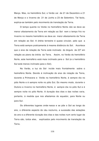 Março. Mas, no hemisfério Sul, o Verão vai de 21 de Dezembro a 21

de Março e o Inverno de 21 de Junho a 23 de Setembro. Tal facto,

explica-se também pelo movimento de translação da Terra.

     O tempo quente no Verão no hemisfério Norte não se deve ao

menor afastamento da Terra em relação ao Sol nem o tempo frio no

Inverno no mesmo hemisfério se deve ao maior afastamento da Terra

em relação ao Sol. A órbita terrestre é quase circular, pelo que a

Terra está sempre praticamente à mesma distância do Sol.    Acontece

que o eixo de rotação da Terra está inclinado do ângulo de 23º em

relação ao plano da órbita da Terra.    Assim, no Verão do hemisfério

Norte, este hemisfério está mais inclinado para o Sol (e o hemisfério

Sul está menos inclinado para o Sol).

     No Verão, a luz do Sol      incide mais frontalmente    sobre o

hemisfério Norte. Devido à inclinação do eixo de rotação da Terra,

durante a Primavera e Verão no hemisfério Norte, é sempre dia no

pólo Norte e é sempre noite no pólo Sul. Do mesmo modo, durante o

Outono e Inverno no hemisfério Norte, é sempre dia no pólo Sul e é

sempre noite no pólo Norte. A duração dos dias e das noites varia,

portanto, à medida que nos afastamos do equador, para Norte ou

para Sul.

     Os diferentes lugares onde nasce e se põe o Sol ao longo do

ano, o diferente aspecto do céu nocturno, a sucessão das estações

do ano e a diferente duração dos dias e das noites num certo lugar da

Terra são, todos eles,   explicados pelo movimento de translação da

Terra.


                                    116
 