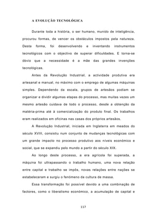 A EVOLUÇÃO TECNOLÓGICA


        Durante toda a história, o ser humano, munido de inteligência,

procurou formas, de vencer os obstáculos impostos pela natureza.

Desta     forma,    foi   desenvolvendo         e   inventando   instrumentos

tecnológicos com o objectivo de superar dificuldades. E torna-se

óbvio    que    a   necessidade   é   a    mãe      das   grandes   invenções

tecnológicas.

        Antes da Revolução Industrial, a actividade produtiva era

artesanal e manual, no máximo com o emprego de algumas máquinas

simples. Dependendo da escala, grupos de artesãos podiam se

organizar e dividir algumas etapas do processo, mas muitas vezes um

mesmo artesão cuidava de todo o processo, desde a obtenção da

matéria-prima até à comercialização do produto final. Os trabalhos

eram realizados em oficinas nas casas dos próprios artesãos.

        A Revolução Industrial, iniciada em Inglaterra em meados do

século XVIII, consistiu num conjunto de mudanças tecnológicas com

um grande impacto no processo produtivo aos níveis económico e

social, que se expandiu pelo mundo a partir do século XIX.

        Ao longo deste processo, a era agrícola foi superada, a

máquina foi ultrapassando o trabalho humano, uma nova relação

entre capital e trabalho se impôs, novas relações entre nações se

estabeleceram e surgiu o fenómeno da cultura de massa.

        Essa transformação foi possível devido a uma combinação de

factores, como o liberalismo económico, a acumulação de capital e



                                          117
 