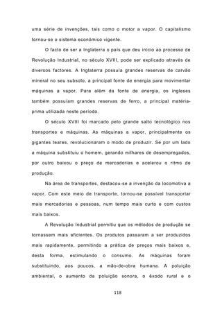 uma série de invenções, tais como o motor a vapor. O capitalismo

tornou-se o sistema económico vigente.

        O facto de ser a Inglaterra o país que deu início ao processo de

Revolução Industrial, no século XVIII, pode ser explicado através de

diversos factores. A Inglaterra possuía grandes reservas de carvão

mineral no seu subsolo, a principal fonte de energia para movimentar

máquinas a vapor. Para além da fonte de energia, os ingleses

também possuíam grandes reservas de ferro, a principal matéria-

prima utilizada neste período.

        O século XVIII foi marcado pelo grande salto tecnológico nos

transportes e máquinas. As máquinas a vapor, principalmente os

gigantes teares, revolucionaram o modo de produzir. Se por um lado

a máquina substituiu o homem, gerando milhares de desempregados,

por outro baixou o preço de mercadorias e acelerou o ritmo de

produção.

        Na área de transportes, destacou-se a invenção da locomotiva a

vapor. Com este meio de transporte, tornou-se possível transportar

mais mercadorias e pessoas, num tempo mais curto e com custos

mais baixos.

        A Revolução Industrial permitiu que os métodos de produção se

tornassem mais eficientes. Os produtos passaram a ser produzidos

mais rapidamente, permitindo a prática de preços mais baixos e,

desta     forma,    estimulando        o    consumo.     As   máquinas   foram

substituindo,      aos   poucos,   a       mão-de-obra   humana.   A   poluição

ambiental, o aumento da poluição sonora, o êxodo rural e o


                                             118
 