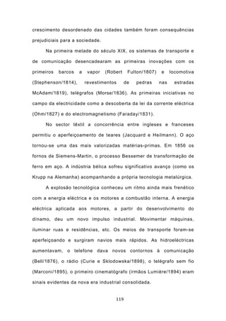 crescimento desordenado das cidades também foram consequências

prejudiciais para a sociedade.

     Na primeira metade do século XIX, os sistemas de transporte e

de comunicação desencadearam as primeiras inovações com os

primeiros   barcos   a    vapor   (Robert    Fulton/1807)   e     locomotiva

(Stephenson/1814),       revestimentos      de   pedras     nas    estradas

McAdam/1819), telégrafos (Morse/1836). As primeiras iniciativas no

campo da electricidade como a descoberta da lei da corrente eléctrica

(Ohm/1827) e do electromagnetismo (Faraday/1831).

     No sector têxtil a concorrência entre ingleses e franceses

permitiu o aperfeiçoamento de teares (Jacquard e Heilmann). O aço

tornou-se uma das mais valorizadas matérias-primas. Em 1856 os

fornos de Siemens-Martin, o processo Bessemer de transformação de

ferro em aço. A indústria bélica sofreu significativo avanço (como os

Krupp na Alemanha) acompanhando a própria tecnologia metalúrgica.

     A explosão tecnológica conheceu um ritmo ainda mais frenético

com a energia eléctrica e os motores a combustão interna. A energia

eléctrica aplicada aos motores, a partir do desenvolvimento do

dínamo, deu um novo impulso industrial. Movimentar máquinas,

iluminar ruas e residências, etc. Os meios de transporte foram-se

aperfeiçoando e surgiram navios mais rápidos. As hidroeléctricas

aumentavam, o telefone dava novos contornos à comunicação

(Bell/1876), o rádio (Curie e Sklodowska/1898), o telégrafo sem fio

(Marconi/1895), o primeiro cinematógrafo (irmãos Lumière/1894) eram

sinais evidentes da nova era industrial consolidada.


                                      119
 