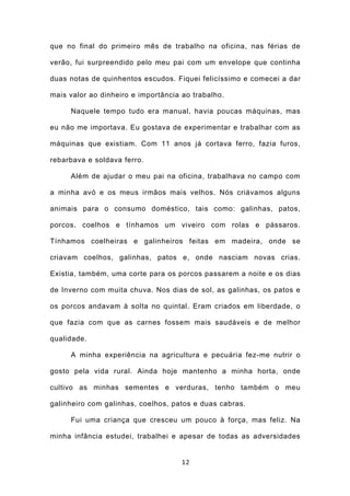 que no final do primeiro mês de trabalho na oficina, nas férias de

verão, fui surpreendido pelo meu pai com um envelope que continha

duas notas de quinhentos escudos. Fiquei felicíssimo e comecei a dar

mais valor ao dinheiro e importância ao trabalho.

     Naquele tempo tudo era manual, havia poucas máquinas, mas

eu não me importava. Eu gostava de experimentar e trabalhar com as

máquinas que existiam. Com 11 anos já cortava ferro, fazia furos,

rebarbava e soldava ferro.

     Além de ajudar o meu pai na oficina, trabalhava no campo com

a minha avó e os meus irmãos mais velhos. Nós criávamos alguns

animais para o consumo doméstico, tais como: galinhas, patos,

porcos, coelhos e tínhamos um viveiro com rolas e pássaros.

Tínhamos coelheiras e galinheiros feitas em madeira, onde se

criavam coelhos, galinhas, patos e, onde nasciam novas crias.

Existia, também, uma corte para os porcos passarem a noite e os dias

de Inverno com muita chuva. Nos dias de sol, as galinhas, os patos e

os porcos andavam à solta no quintal. Eram criados em liberdade, o

que fazia com que as carnes fossem mais saudáveis e de melhor

qualidade.

     A minha experiência na agricultura e pecuária fez-me nutrir o

gosto pela vida rural. Ainda hoje mantenho a minha horta, onde

cultivo as minhas sementes e verduras, tenho também o meu

galinheiro com galinhas, coelhos, patos e duas cabras.

     Fui uma criança que cresceu um pouco à força, mas feliz. Na

minha infância estudei, trabalhei e apesar de todas as adversidades


                                     12
 