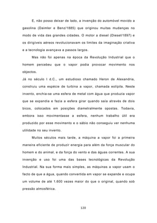 E, não posso deixar de lado, a invenção do automóvel movido a

gasolina (Daimler e Benz/1885) que originou muitas mudanças no

modo de vida das grandes cidades. O motor a diesel (Diesel/1897) e

os dirigíveis aéreos revolucionavam os limites da imaginação criativa

e a tecnologia avançava a passos largos.

      Mas não foi apenas na época da Revolução Industrial que o

homem percebeu      que o vapor podia provocar       movimento nos

objectos.

Já no século I d.C., um estudioso chamado Heron de Alexandria,

construiu uma espécie de turbina a vapor, chamada eolípila. Neste

invento, enchia-se uma esfera de metal com água que produzia vapor

que se expandia e fazia a esfera girar quando saía através de dois

bicos, colocados em posições diametralmente opostas. Todavia,

embora isso movimentasse a esfera, nenhum trabalho útil era

produzido por esse movimento e o sábio não conseguiu ver nenhuma

utilidade no seu invento.

      Muitos séculos mais tarde, a máquina a vapor foi a primeira

maneira eficiente de produzir energia para além da força muscular do

homem e do animal, e da força do vento e das águas correntes. A sua

invenção e uso foi uma das bases tecnológicas da Revolução

Industrial. Na sua forma mais simples, as máquinas a vapor usam o

facto de que a água, quando convertida em vapor se expande e ocupa

um volume de até 1.600 vezes maior do que o original, quando sob

pressão atmosférica.




                                   120
 