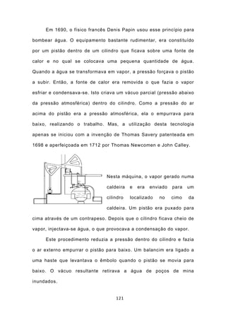 Em 1690, o físico francês Denis Papin usou esse princípio para

bombear água. O equipamento bastante rudimentar, era constituído

por um pistão dentro de um cilindro que ficava sobre uma fonte de

calor e no qual se colocava uma pequena quantidade de água.

Quando a água se transformava em vapor, a pressão forçava o pistão

a subir. Então, a fonte de calor era removida o que fazia o vapor

esfriar e condensava-se. Isto criava um vácuo parcial (pressão abaixo

da pressão atmosférica) dentro do cilindro. Como a pressão do ar

acima do pistão era a pressão atmosférica, ela o empurrava para

baixo, realizando o trabalho. Mas, a utilização desta tecnologia

apenas se iniciou com a invenção de Thomas Savery patenteada em

1698 e aperfeiçoada em 1712 por Thomas Newcomen e John Calley.




                               Nesta máquina, o vapor gerado numa

                               caldeira   e   era   enviado   para   um

                               cilindro   localizado   no     cimo   da

                               caldeira. Um pistão era puxado para

cima através de um contrapeso. Depois que o cilindro ficava cheio de

vapor, injectava-se água, o que provocava a condensação do vapor.

     Este procedimento reduzia a pressão dentro do cilindro e fazia

o ar externo empurrar o pistão para baixo. Um balancim era ligado a

uma haste que levantava o êmbolo quando o pistão se movia para

baixo. O vácuo resultante retirava a água de poços de mina

inundados.


                                   121
 