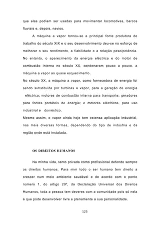 que elas podiam ser usadas para movimentar locomotivas, barcos

fluviais e, depois, navios.

      A máquina a vapor tornou-se a principal fonte produtora de

trabalho do século XIX e o seu desenvolvimento deu-se no esforço de

melhorar o seu rendimento, a fiabilidade e a relação peso/potência.

No entanto, o aparecimento da energia eléctrica e do motor de

combustão interna no século XX, condenaram pouco a pouco, a

máquina a vapor ao quase esquecimento.

No século XX, a máquina a vapor, como fornecedora de energia foi

sendo substituída por turbinas a vapor, para a geração de energia

 eléctrica; motores de combustão interna para transporte; geradores

para fontes portáteis de energia; e motores eléctricos, para uso

industrial e   doméstico.

Mesmo assim, o vapor ainda hoje tem extensa aplicação industrial,

nas mais diversas formas, dependendo do tipo de indústria e da

região onde está instalada.




      OS DIREITOS HUMANOS


      Na minha vida, tanto privada como profissional defendo sempre

os direitos humanos. Para mim todo o ser humano tem direito a

crescer num meio ambiente saudável e de acordo com o ponto

número 1, do artigo 29º, da Declaração Universal dos Direitos

Humanos, toda a pessoa tem deveres com a comunidade pois só nela

é que pode desenvolver livre e plenamente a sua personalidade.


                                   123
 