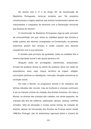 De acordo com o nº 2 do artigo 16º, da Constituição da

República    Portuguesa,         torna-se       evidente       que      “Os    preceitos

constitucionais e legais relativos aos direitos fundamentais devem ser

interpretados e integrados de harmonia com a Declaração Universal

dos Direitos do Homem”.

     A Constituição da República Portuguesa rege-se pelo princípio

da universalidade, em que: todos os cidadãos gozam dos direitos e

estão sujeitos aos deveres consignados na Constituição; as pessoas

colectivas   gozam     dos    direitos      e    estão       sujeitas    aos    deveres

compatíveis com a sua natureza.

     E também pelo princípio da igualdade: todos os cidadãos têm a

mesma dignidade social e são iguais perante a lei.

     Ninguém       pode    ser     privilegiado,      beneficiado,        prejudicado,

privado de qualquer direito ou isento de qualquer dever em razão de

ascendência,   sexo,      raça,    língua,      território    de     origem,    religião,

convicções políticas ou ideológicas, instrução, situação económica ou

condição social.

     Em todo o Mundo, os progressos sociais e de cidadania das

últimas décadas são visíveis, mas as mulheres e crianças continuam

a ser as maiores vítimas de violação dos direitos humanos. Em todo o

Mundo, os direitos das crianças são violados, em vários aspectos. As

crianças são alvo de violência, exploração, abusos, doença, conflitos

armados, falta de educação e muitas outras formas de violação de

direitos, apesar da Convenção dos Direitos da Criança existir desde

1989.Em Portugal, não há estatísticas rigorosas sobre o número de


                                             124
 