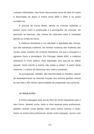 crianças maltratadas, mas foram denunciados cerca de sete mil casos

à Associação de Apoio à Vítima entre 2000 e 2007 e os casos

sucedem-se.

     A procura de lucros fáceis, deixou as crianças expostas a

graves riscos como a prostituição e a pornografia. As crianças, em

particular as meninas, são vítimas de costumes como a mutilação

genital ou crimes de honra.

     A violência doméstica é um atentado à dignidade das vítimas,

que são sobretudo mulheres. Os direitos humanos das mulheres são

muitas vezes violados em contexto doméstico, em que o cônjuge é o

agressor físico e psicológico. Em Portugal, desde 2000, a violência

doméstica é crime público. Esta legislação veio opor-se ao ditado

popular "entre marido e mulher não metas a colher". A partir deste

momento, o número de denúncias tem vindo a aumentar.

     As portuguesas, também, são discriminadas no trabalho, apesar

de desempenharem as mesmas funções dos homens ganham menos

do que eles e têm menos oportunidades de progressão nas carreiras.




     AS MIGRAÇÕES


     A minha passagem pelo sul do País foi muito importante para o

meu futuro. Aprendi muito, tanto a nível pessoal como profissional,

também conheci novas gentes, bem como outras culturas e raças.

Como na minha área profissional, existe muita migração, convivi com




                                  125
 