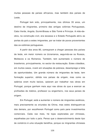 muitas pessoas de países africanos, mas também dos países de

Leste.

     Portugal tem sido, principalmente, nos últimos 35 anos, um

destino de imigrantes, primeiro das antigas colónias Portuguesas,

Cabo Verde, Angola, Guiné-Bissau e São Tomé e Príncipe. A mão-de-

obra, na construção civil, era escassa e o Estado Português abriu as

portas do país a estes imigrantes, por se tratar de povos provenientes

das ex-colónias portuguesas.

     A partir dos anos 80, começaram a chegar pessoas dos países

de leste, em maior número os Ucranianos, seguindo-se os Russos,

Moldavos e os Romenos. Também, tem aumentado o número de

brasileiros, principalmente, no sector da restauração. Estes cidadãos,

em muitos casos, vivem em situações de pobreza, desemprego e falta

de oportunidades. Um grande número de imigrantes de leste, tem

formação superior, obtida nos países de origem, mas como os

salários eram muito baixos, optaram por trabalhar nas obras em

Portugal, porque ganham mais aqui nas obras do que a exercer as

profissões de médico, professor ou engenheiro, nos seus países de

origem.

     Em Portugal, está a aumentar o número de imigrantes asiáticos,

mais precisamente os oriundos da China, mas estes distinguem-se

dos demais, por escolherem Portugal como país para investimentos

comerciais. Cada vez mais, há lojas exploradas por chineses,

espalhadas por todo o país. Penso que o desenvolvimento deste tipo

de comércio é uma situação benéfica, porque os imigrantes chineses


                                    126
 