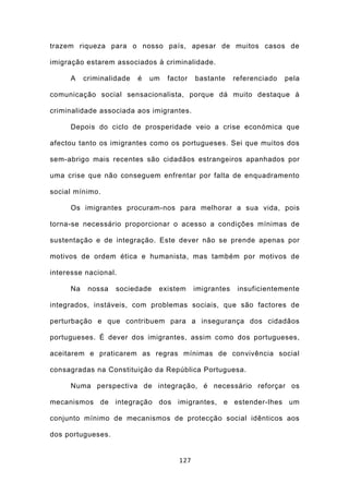 trazem riqueza para o nosso país, apesar de muitos casos de

imigração estarem associados à criminalidade.

     A    criminalidade   é   um   factor   bastante     referenciado   pela

comunicação social sensacionalista, porque dá muito destaque à

criminalidade associada aos imigrantes.

     Depois do ciclo de prosperidade veio a crise económica que

afectou tanto os imigrantes como os portugueses. Sei que muitos dos

sem-abrigo mais recentes são cidadãos estrangeiros apanhados por

uma crise que não conseguem enfrentar por falta de enquadramento

social mínimo.

     Os imigrantes procuram-nos para melhorar a sua vida, pois

torna-se necessário proporcionar o acesso a condições mínimas de

sustentação e de integração. Este dever não se prende apenas por

motivos de ordem ética e humanista, mas também por motivos de

interesse nacional.

     Na    nossa   sociedade   existem      imigrantes    insuficientemente

integrados, instáveis, com problemas sociais, que são factores de

perturbação e que contribuem para a insegurança dos cidadãos

portugueses. É dever dos imigrantes, assim como dos portugueses,

aceitarem e praticarem as regras mínimas de convivência social

consagradas na Constituição da República Portuguesa.

     Numa perspectiva de integração, é necessário reforçar os

mecanismos de integração dos imigrantes, e estender-lhes um

conjunto mínimo de mecanismos de protecção social idênticos aos

dos portugueses.


                                      127
 