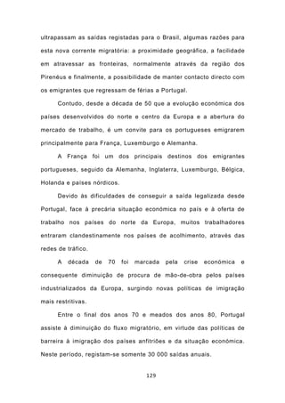 ultrapassam as saídas registadas para o Brasil, algumas razões para

esta nova corrente migratória: a proximidade geográfica, a facilidade

em atravessar as fronteiras, normalmente através da região dos

Pirenéus e finalmente, a possibilidade de manter contacto directo com

os emigrantes que regressam de férias a Portugal.

      Contudo, desde a década de 50 que a evolução económica dos

países desenvolvidos do norte e centro da Europa e a abertura do

mercado de trabalho, é um convite para os portugueses emigrarem

principalmente para França, Luxemburgo e Alemanha.

      A França foi um dos principais destinos dos emigrantes

portugueses, seguido da Alemanha, Inglaterra, Luxemburgo, Bélgica,

Holanda e países nórdicos.

      Devido às dificuldades de conseguir a saída legalizada desde

Portugal, face à precária situação económica no país e à oferta de

trabalho nos países do norte da Europa, muitos trabalhadores

entraram clandestinamente nos países de acolhimento, através das

redes de tráfico.

      A   década    de   70   foi   marcada   pela   crise   económica   e

consequente diminuição de procura de mão-de-obra pelos países

industrializados da Europa, surgindo novas políticas de imigração

mais restritivas.

      Entre o final dos anos 70 e meados dos anos 80, Portugal

assiste à diminuição do fluxo migratório, em virtude das políticas de

barreira à imigração dos países anfitriões e da situação económica.

Neste período, registam-se somente 30 000 saídas anuais.


                                       129
 
