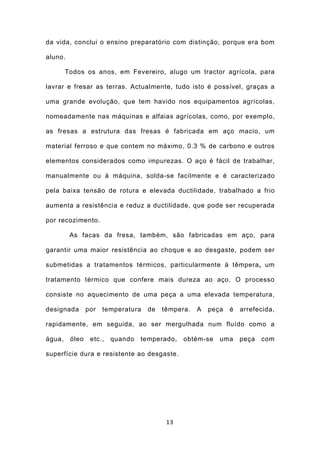 da vida, conclui o ensino preparatório com distinção, porque era bom

aluno.

        Todos os anos, em Fevereiro, alugo um tractor agrícola, para

lavrar e fresar as terras. Actualmente, tudo isto é possível, graças a

uma grande evolução, que tem havido nos equipamentos agrícolas,

nomeadamente nas máquinas e alfaias agrícolas, como, por exemplo,

as fresas a estrutura das fresas é fabricada em aço macio, um

material ferroso e que contem no máximo, 0.3 % de carbono e outros

elementos considerados como impurezas. O aço é fácil de trabalhar,

manualmente ou à máquina, solda-se facilmente e é caracterizado

pela baixa tensão de rotura e elevada ductilidade, trabalhado a frio

aumenta a resistência e reduz a ductilidade, que pode ser recuperada

por recozimento.

         As facas da fresa, também, são fabricadas em aço, para

garantir uma maior resistência ao choque e ao desgaste, podem ser

submetidas a tratamentos térmicos, particularmente à têmpera, um

tratamento térmico que confere mais dureza ao aço. O processo

consiste no aquecimento de uma peça a uma elevada temperatura,

designada       por   temperatura   de   têmpera.   A   peça   é   arrefecida,

rapidamente, em seguida, ao ser mergulhada num fluído como a

água,    óleo    etc.,   quando   temperado,   obtém-se    uma     peça   com

superfície dura e resistente ao desgaste.




                                          13
 