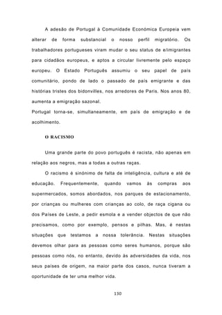 A adesão de Portugal à Comunidade Económica Europeia vem

alterar    de    forma     substancial   o     nosso       perfil   migratório.    Os

trabalhadores portugueses viram mudar o seu status de e/imigrantes

para cidadãos europeus, e aptos a circular livremente pelo espaço

europeu.    O     Estado    Português    assumiu       o     seu    papel   de    país

comunitário, pondo de lado o passado de país emigrante e das

histórias tristes dos bidonvilles, nos arredores de Paris. Nos anos 80,

aumenta a emigração sazonal.

Portugal torna-se, simultaneamente, em país de emigração e de

acolhimento.


      O RACISMO


      Uma grande parte do povo português é racista, não apenas em

relação aos negros, mas a todas a outras raças.

      O racismo é sinónimo de falta de inteligência, cultura e até de

educação.        Frequentemente,     quando        vamos       às    compras      aos

supermercados, somos abordados, nos parques de estacionamento,

por crianças ou mulheres com crianças ao colo, de raça cigana ou

dos Países de Leste, a pedir esmola e a vender objectos de que não

precisamos, como por exemplo, pensos e pilhas. Mas, é nestas

situações       que   testamos   a   nossa     tolerância.      Nestas      situações

devemos olhar para as pessoas como seres humanos, porque são

pessoas como nós, no entanto, devido às adversidades da vida, nos

seus países de origem, na maior parte dos casos, nunca tiveram a

oportunidade de ter uma melhor vida.


                                             130
 