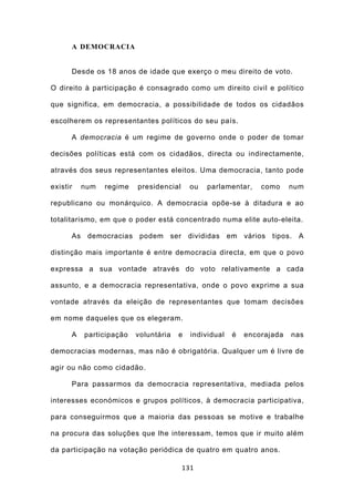 A DEMOCRACIA


      Desde os 18 anos de idade que exerço o meu direito de voto.

O direito à participação é consagrado como um direito civil e político

que significa, em democracia, a possibilidade de todos os cidadãos

escolherem os representantes políticos do seu país.

      A democracia é um regime de governo onde o poder de tomar

decisões políticas está com os cidadãos, directa ou indirectamente,

através dos seus representantes eleitos. Uma democracia, tanto pode

existir   num   regime   presidencial     ou   parlamentar,    como     num

republicano ou monárquico. A democracia opõe-se à ditadura e ao

totalitarismo, em que o poder está concentrado numa elite auto-eleita.

      As democracias podem ser divididas em vários tipos. A

distinção mais importante é entre democracia directa, em que o povo

expressa a sua vontade através do voto relativamente a cada

assunto, e a democracia representativa, onde o povo exprime a sua

vontade através da eleição de representantes que tomam decisões

em nome daqueles que os elegeram.

      A   participação   voluntária   e   individual   é   encorajada   nas

democracias modernas, mas não é obrigatória. Qualquer um é livre de

agir ou não como cidadão.

      Para passarmos da democracia representativa, mediada pelos

interesses económicos e grupos políticos, à democracia participativa,

para conseguirmos que a maioria das pessoas se motive e trabalhe

na procura das soluções que lhe interessam, temos que ir muito além

da participação na votação periódica de quatro em quatro anos.

                                        131
 