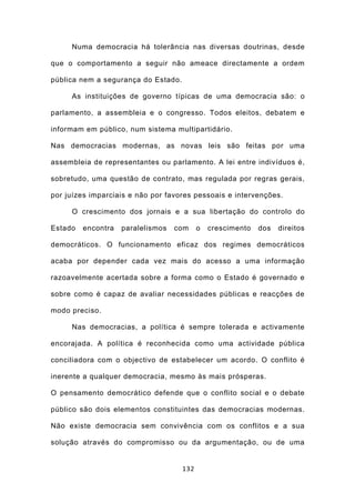 Numa democracia há tolerância nas diversas doutrinas, desde

que o comportamento a seguir não ameace directamente a ordem

pública nem a segurança do Estado.

     As instituições de governo típicas de uma democracia são: o

parlamento, a assembleia e o congresso. Todos eleitos, debatem e

informam em público, num sistema multipartidário.

Nas democracias modernas, as novas leis são feitas por uma

assembleia de representantes ou parlamento. A lei entre indivíduos é,

sobretudo, uma questão de contrato, mas regulada por regras gerais,

por juízes imparciais e não por favores pessoais e intervenções.

     O crescimento dos jornais e a sua libertação do controlo do

Estado   encontra   paralelismos   com     o   crescimento   dos   direitos

democráticos. O funcionamento eficaz dos regimes democráticos

acaba por depender cada vez mais do acesso a uma informação

razoavelmente acertada sobre a forma como o Estado é governado e

sobre como é capaz de avaliar necessidades públicas e reacções de

modo preciso.

     Nas democracias, a política é sempre tolerada e activamente

encorajada. A política é reconhecida como uma actividade pública

conciliadora com o objectivo de estabelecer um acordo. O conflito é

inerente a qualquer democracia, mesmo às mais prósperas.

O pensamento democrático defende que o conflito social e o debate

público são dois elementos constituintes das democracias modernas.

Não existe democracia sem convivência com os conflitos e a sua

solução através do compromisso ou da argumentação, ou de uma


                                     132
 