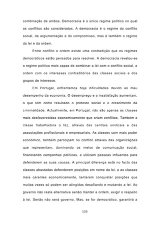 combinação de ambos. Democracia é o único regime político no qual

os conflitos são considerados. A democracia é o regime do conflito

social, da argumentação e do compromisso, mas é também o regime

da lei e da ordem.

     Entre conflito e ordem existe uma contradição que os regimes

democráticos estão pensados para resolver. A democracia revelou-se

o regime político mais capaz de combinar a lei com o conflito social, a

ordem com os interesses contraditórios das classes sociais e dos

grupos de interesse.

     Em Portugal, enfrentamos hoje dificuldades devido ao mau

desempenho da economia. O desemprego e a insatisfação aumentam,

o que tem como resultado o protesto social e o crescimento da

criminalidade. Actualmente, em Portugal, não são apenas as classes

mais desfavorecidas economicamente que criam conflitos. Também a

classe trabalhadora o faz, através das centrais sindicais e das

associações profissionais e empresariais. As classes com mais poder

económico, também participam no conflito através das organizações

que representam, dominando os meios de comunicação social,

financiando campanhas políticas, e utilizam pessoas influentes para

defenderem as suas causas. A principal diferença está no facto das

classes abastadas defenderem posições em nome da lei, e as classes

mais carentes economicamente, tentarem conquistar posições que

muitas vezes só podem ser atingidas desafiando e mudando a lei. Ao

governo não resta alternativa senão manter a ordem, exigir o respeito

à lei. Senão não será governo. Mas, se for democrático, garantirá a


                                    133
 