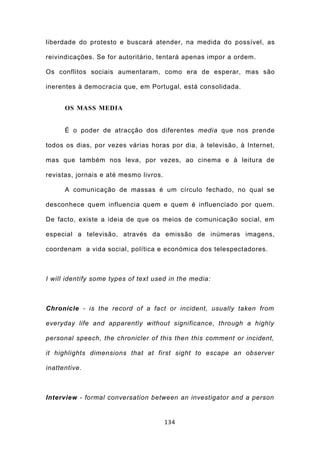 liberdade do protesto e buscará atender, na medida do possível, as

reivindicações. Se for autoritário, tentará apenas impor a ordem.

Os conflitos sociais aumentaram, como era de esperar, mas são

inerentes à democracia que, em Portugal, está consolidada.


      OS MASS MEDIA


      É o poder de atracção dos diferentes media que nos prende

todos os dias, por vezes várias horas por dia, à televisão, à Internet,

mas que também nos leva, por vezes, ao cinema e à leitura de

revistas, jornais e até mesmo livros.

      A comunicação de massas é um círculo fechado, no qual se

desconhece quem influencia quem e quem é influenciado por quem.

De facto, existe a ideia de que os meios de comunicação social, em

especial a televisão, através da emissão de inúmeras imagens,

coordenam a vida social, política e económica dos telespectadores.



I will identify some types of text used in the media:



Chronicle - is the record of a fact or incident, usually taken from

everyday life and apparently without significance, through a highly

personal speech, the chronicler of this then this comment or incident,

it highlights dimensions that at first sight to escape an observer

inattentive.



Interview - formal conversation between an investigator and a person


                                        134
 