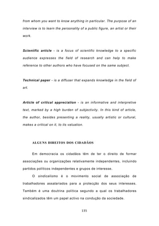 from whom you want to know anything in particular. The purpose of an

interview is to learn the personality of a public figure, an artist or their

work.



Scientific article - is a focus of scientific knowledge to a specific

audience expresses the field of research and can help to make

reference to other authors who have focused on the same subject.



Technical paper - is a diffuser that expands knowledge in the field of

art.



Article of critical appreciation - is an informative and interpretive

text, marked by a high burden of subjectivity. In this kind of article,

the author, besides presenting a reality, usually artistic or cultural,

makes a critical on it, to its valuation.




        ALGUNS DIREITOS DOS CIDADÃOS


        Em democracia os cidadãos têm de ter o direito de formar

associações ou organizações relativamente independentes, incluindo

partidos políticos independentes e grupos de interesse.

        O   sindicalismo   é   o   movimento   social   de   associação   de

trabalhadores assalariados para a protecção dos seus interesses.

Também é uma doutrina política segundo a qual os trabalhadores

sindicalizados têm um papel activo na condução da sociedade.


                                        135
 