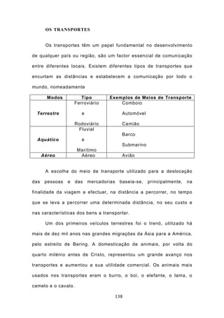 OS TRANSPORTES


       Os transportes têm um papel fundamental no desenvolvimento

de qualquer país ou região, são um factor essencial de comunicação

entre diferentes locais. Existem diferentes tipos de transportes que

encurtam as distâncias e estabelecem a comunicação por todo o

mundo, nomeadamente

        Modos           Tipo        Exemplos de Meios de Transporte
                     Ferroviário        Comboio

  Terrestre             e                   Automóvel

                     Rodoviário             Camião
                      Fluvial
                                            Barco
  Aquático              e
                                            Submarino
                      Marítimo
      Aéreo            Aéreo                Avião


       A escolha do meio de transporte utilizado para a deslocação

das    pessoas   e   das    mercadorias    baseia-se,   principalmente,   na

finalidade da viagem a efectuar, na distância a percorrer, no tempo

que se leva a percorrer uma determinada distância, no seu custo e

nas características dos bens a transportar.

       Um dos primeiros veículos terrestres foi o trenó, utilizado há

mais de dez mil anos nas grandes migrações da Ásia para a América,

pelo estreito de Bering. A domesticação de animais, por volta do

quarto milénio antes de Cristo, representou um grande avanço nos

transportes e aumentou a sua utilidade comercial. Os animais mais

usados nos transportes eram o burro, o boi, o elefante, o lama, o

camelo e o cavalo.

                                          138
 