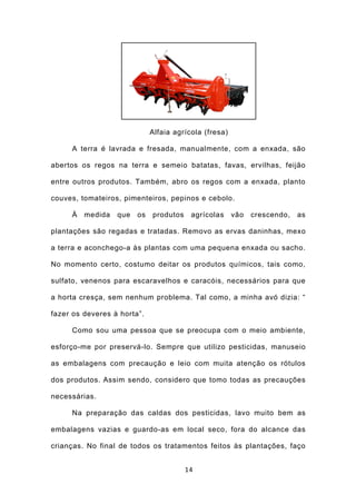 Alfaia agrícola (fresa)

     A terra é lavrada e fresada, manualmente, com a enxada, são

abertos os regos na terra e semeio batatas, favas, ervilhas, feijão

entre outros produtos. Também, abro os regos com a enxada, planto

couves, tomateiros, pimenteiros, pepinos e cebolo.

     À   medida   que   os   produtos    agrícolas     vão   crescendo,   as

plantações são regadas e tratadas. Removo as ervas daninhas, mexo

a terra e aconchego-a às plantas com uma pequena enxada ou sacho.

No momento certo, costumo deitar os produtos químicos, tais como,

sulfato, venenos para escaravelhos e caracóis, necessários para que

a horta cresça, sem nenhum problema. Tal como, a minha avó dizia: “

fazer os deveres à horta”.

     Como sou uma pessoa que se preocupa com o meio ambiente,

esforço-me por preservá-lo. Sempre que utilizo pesticidas, manuseio

as embalagens com precaução e leio com muita atenção os rótulos

dos produtos. Assim sendo, considero que tomo todas as precauções

necessárias.

     Na preparação das caldas dos pesticidas, lavo muito bem as

embalagens vazias e guardo-as em local seco, fora do alcance das

crianças. No final de todos os tratamentos feitos às plantações, faço


                                        14
 