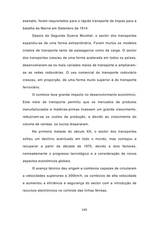 exemplo, foram requisitados para o rápido transporte de tropas para a

batalha do Marne em Setembro de 1914.

      Depois da Segunda Guerra Mundial, o sector dos transportes

expandiu-se de uma forma extraordinária. Foram muitos os modelos

criados de transporte tanto de passageiros como de carga. O sector

dos transportes cresceu de uma forma acelerada em todos os países,

desenvolveram-se os mais variados meios de transporte e ampliaram-

se as redes rodoviárias. O uso comercial do transporte rodoviário

cresceu, em proporção, de uma forma muito superior à do transporte

ferroviário.

      O comboio teve grande impacto no desenvolvimento económico.

Este meio de transporte permitiu que os mercados de produtos

manufacturados e matérias-primas tivessem um grande crescimento,

reduziram-se os custos de produção, e devido ao crescimento do

volume de vendas, os lucros dispararam.

      Na primeira metade do século XX, o sector dos transportes

sofreu um declínio acentuado em todo o mundo, mas começou a

recuperar a partir da década de 1970, devido a dois factores,

nomeadamente o progresso tecnológico e a consideração de novos

aspectos económicos globais.

      O avanço técnico deu origem a comboios capazes de circularem

a velocidades superiores a 300km/h, os comboios de alta velocidade

e aumentou a eficiência e segurança do sector com a introdução de

recursos electrónicos no controle das linhas férreas.




                                    140
 