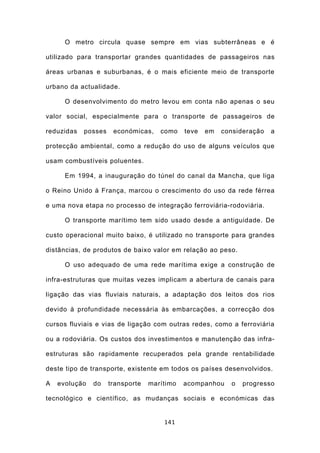 O metro circula quase sempre em vias subterrâneas e é

utilizado para transportar grandes quantidades de passageiros nas

áreas urbanas e suburbanas, é o mais eficiente meio de transporte

urbano da actualidade.

      O desenvolvimento do metro levou em conta não apenas o seu

valor social, especialmente para o transporte de passageiros de

reduzidas   posses    económicas,    como    teve   em   consideração   a

protecção ambiental, como a redução do uso de alguns veículos que

usam combustíveis poluentes.

      Em 1994, a inauguração do túnel do canal da Mancha, que liga

o Reino Unido à França, marcou o crescimento do uso da rede férrea

e uma nova etapa no processo de integração ferroviária-rodoviária.

      O transporte marítimo tem sido usado desde a antiguidade. De

custo operacional muito baixo, é utilizado no transporte para grandes

distâncias, de produtos de baixo valor em relação ao peso.

      O uso adequado de uma rede marítima exige a construção de

infra-estruturas que muitas vezes implicam a abertura de canais para

ligação das vias fluviais naturais, a adaptação dos leitos dos rios

devido à profundidade necessária às embarcações, a correcção dos

cursos fluviais e vias de ligação com outras redes, como a ferroviária

ou a rodoviária. Os custos dos investimentos e manutenção das infra-

estruturas são rapidamente recuperados pela grande rentabilidade

deste tipo de transporte, existente em todos os países desenvolvidos.

A   evolução   do    transporte   marítimo   acompanhou    o   progresso

tecnológico e científico, as mudanças sociais e económicas das


                                      141
 