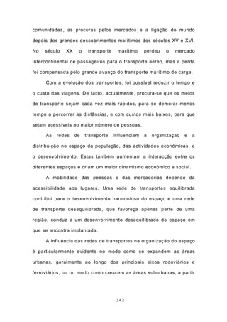 comunidades, as procuras pelos mercados e a ligação do mundo

depois dos grandes descobrimentos marítimos dos séculos XV e XVI.

No   século   XX    o    transporte    marítimo     perdeu   o   mercado

intercontinental de passageiros para o transporte aéreo, mas a perda

foi compensada pelo grande avanço do transporte marítimo de carga.

     Com a evolução dos transportes, foi possível reduzir o tempo e

o custo das viagens. De facto, actualmente, procura-se que os meios

de transporte sejam cada vez mais rápidos, para se demorar menos

tempo a percorrer as distâncias, e com custos mais baixos, para que

sejam acessíveis ao maior número de pessoas.

     As   redes    de   transporte    influenciam   a   organização   e   a

distribuição no espaço da população, das actividades económicas, e

o desenvolvimento. Estas também aumentam a interacção entre os

diferentes espaços e criam um maior dinamismo económico e social.

     A mobilidade das pessoas e das mercadorias depende da

acessibilidade aos lugares. Uma rede de transportes equilibrada

contribui para o desenvolvimento harmonioso do espaço e uma rede

de transporte desequilibrada, que favoreça apenas parte de uma

região, conduz a um desenvolvimento desequilibrado do espaço em

que se encontra implantada.

     A influência das redes de transportes na organização do espaço

é particularmente evidente no modo como se expandem as áreas

urbanas, geralmente ao longo dos principais eixos rodoviários e

ferroviários, ou no modo como crescem as áreas suburbanas, a partir




                                       142
 