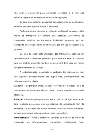 não usar o automóvel para percursos inferiores a 2 Km; não

sobrecarregar o automóvel com demasiada bagagem.

        Sempre que evitamos consumos desnecessários de combustível

estamos também a poluir menos o ambiente.

        Podemos ainda diminuir a poluição ambiental causada pelos

meios    de   transporte   se   sempre    que   possível,   preferirmos   os

transportes públicos ao transporte individual; optarmos por um

transporte que utilize, como combustível, gás em vez de gasolina ou

gasóleo.

        Sei que ao optar pela utilização dos transportes públicos em

detrimento dos transportes privados, para além de estar a contribuir

para um melhor ambiente, também estou a contribuir para um menor

congestionamento do tráfego.

        A sedentarização, associada à evolução dos transportes, tem

tido algumas consequências nas populações, principalmente nas

urbanas, a vários níveis:

Trânsito – Engarrafamentos, lentidão, nervosismo, cansaço, são as

consequências diárias do trânsito caótico que a maioria das cidades

alcançou,

Poluição – Tanto a poluição atmosférica como a poluição sonora são

dois terríveis problemas que as cidades da actualidade têm de

enfrentar. Os escapes de muitos veículos e outras fontes poluentes,

tornam a atmosfera urbana, muitas vezes irrespirável,

Infra-estrutura – Com o crescente aumento do número de meios de

transporte,    as   infra-estruturas     construídas   rapidamente    ficam


                                         144
 