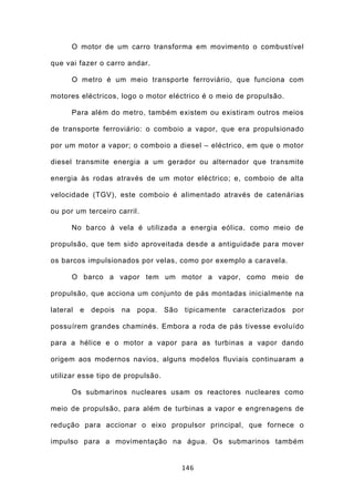 O motor de um carro transforma em movimento o combustível

que vai fazer o carro andar.

      O metro é um meio transporte ferroviário, que funciona com

motores eléctricos, logo o motor eléctrico é o meio de propulsão.

      Para além do metro, também existem ou existiram outros meios

de transporte ferroviário: o comboio a vapor, que era propulsionado

por um motor a vapor; o comboio a diesel – eléctrico, em que o motor

diesel transmite energia a um gerador ou alternador que transmite

energia às rodas através de um motor eléctrico; e, comboio de alta

velocidade (TGV), este comboio é alimentado através de catenárias

ou por um terceiro carril.

      No barco à vela é utilizada a energia eólica, como meio de

propulsão, que tem sido aproveitada desde a antiguidade para mover

os barcos impulsionados por velas, como por exemplo a caravela.

      O barco a vapor tem um motor a vapor, como meio de

propulsão, que acciona um conjunto de pás montadas inicialmente na

lateral   e   depois   na   popa.   São   tipicamente   caracterizados   por

possuírem grandes chaminés. Embora a roda de pás tivesse evoluído

para a hélice e o motor a vapor para as turbinas a vapor dando

origem aos modernos navios, alguns modelos fluviais continuaram a

utilizar esse tipo de propulsão.

      Os submarinos nucleares usam os reactores nucleares como

meio de propulsão, para além de turbinas a vapor e engrenagens de

redução para accionar o eixo propulsor principal, que fornece o

impulso para a movimentação na água. Os submarinos também


                                          146
 