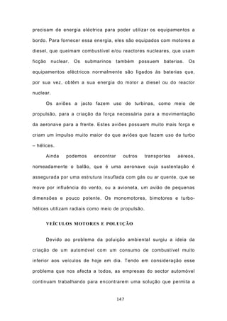 precisam de energia eléctrica para poder utilizar os equipamentos a

bordo. Para fornecer essa energia, eles são equipados com motores a

diesel, que queimam combustível e/ou reactores nucleares, que usam

ficção    nuclear.   Os   submarinos     também     possuem   baterias.   Os

equipamentos eléctricos normalmente são ligados às baterias que,

por sua vez, obtêm a sua energia do motor a diesel ou do reactor

nuclear.

         Os aviões a jacto fazem uso de turbinas, como meio de

propulsão, para a criação da força necessária para a movimentação

da aeronave para a frente. Estes aviões possuem muito mais força e

criam um impulso muito maior do que aviões que fazem uso de turbo

– hélices.

         Ainda   podemos     encontrar     outros     transportes   aéreos,

nomeadamente o balão, que é uma aeronave cuja sustentação é

assegurada por uma estrutura insuflada com gás ou ar quente, que se

move por influência do vento, ou a avioneta, um avião de pequenas

dimensões e pouco potente. Os monomotores, bimotores e turbo-

hélices utilizam radiais como meio de propulsão.


         VEÍCULOS MOTORES E POLUIÇÃO


         Devido ao problema da poluição ambiental surgiu a ideia da

criação de um automóvel com um consumo de combustível muito

inferior aos veículos de hoje em dia. Tendo em consideração esse

problema que nos afecta a todos, as empresas do sector automóvel

continuam trabalhando para encontrarem uma solução que permita a


                                         147
 