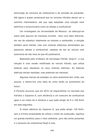 diminuição do consumo de combustível e da emissão de poluentes.

Até agora é quase consensual que os veículos híbridos devem ser o

caminho intermediário, até que seja adoptada uma solução mais

definitiva e revolucionária como as células a combustível.

      Um investigador da Universidade de Missouri, ao debruçar-se

sobre este assunto de interesse mundial,    teve uma idéia diferente,

em vez de substituir totalmente os motores a combustão, a solução

também seria híbrida, mas com motores eléctricos alimentados por

pequenas células a combustível, capazes de dar ao veículo uma

autonomia de não mais do que 40 quilómetros.

      Baptizada pelo professor de tecnologia híbrida “plug-in”, a sua

solução é uma versão modificada do veículo híbrido, que utiliza

baterias para abastecer os seus motores elétricos. As baterias

elétricas seriam mantidas, mas poderiam ser menores.

      Algumas marcas de prestigio no ramo automóvel tem vindo, aos

poucos, a darem-nos uma ideia de como serão os automóveis do

futuro.

A Porsche anunciou que em 2010 vai disponibilizar no mercado dos

híbridos o Cayenne S, com eficiência e um consumo de combustível

igual a um motor de 4 cilindros e que pode atingir de 0 a 100 Km/h

em sete segundos.

      O motor eléctrico do Cayenne S, que pode atingir 140 Km/h,

sem a mínima necessidade de utilizar o motor de combustão, significa

um grande beneficio para o meio ambiente, pois não emite poluentes

e o consumo de combustível fóssil é nulo.


                                    148
 