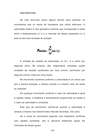MOVIMENTOS


      No meu dia-a-dia utilizo alguns termos para justificar os

movimentos que os meios de transporte que utilizo efectuam. A

velocidade média é uma grandeza vectorial que corresponde à razão

entre o deslocamento (∆ r) e o intervalo de tempo necessário (∆ t)

para se dar esta variação de posição.




      A unidade de medida da velocidade, no S.I., é o metro por

segundo   (m/s).   No   entanto,     são    vulgarmente    utilizadas   outras

unidades de medida: quilómetro por hora (km/h), centímetro por

segundo (cm/s), milha por hora (mph).

      No movimento rectilíneo uniforme, a velocidade é um vector que

tem a mesma direcção, o mesmo sentido e o mesmo valor em todos

os instantes.

      Em qualquer movimento uniforme o valor da velocidade é igual

à rapidez média, a distância é directamente proporcional ao tempo e

o valor da velocidade é constante.

      Este tipo de movimento verifica-se quando a velocidade é

sempre a mesma num determinado intervalo de tempo, não varia.

      Se o corpo se movimenta segundo uma trajectória rectilínea

com   rapidez   constante,    isto   é,    percorre   distâncias   iguais   em

intervalos de tempo iguais.

                                           149
 