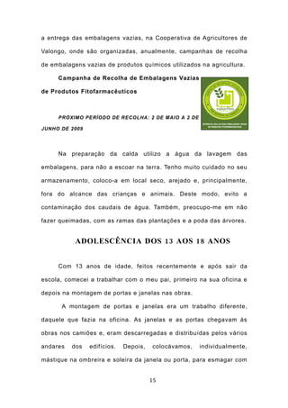 a entrega das embalagens vazias, na Cooperativa de Agricultores de

Valongo, onde são organizadas, anualmente, campanhas de recolha

de embalagens vazias de produtos químicos utilizados na agricultura.

     Campanha de Recolha de Embalagens Vazias

de Produtos Fitofarmacêuticos



     PRÓXIMO PERÍODO DE RECOLHA: 2 DE MAIO A 2 DE

JUNHO DE 2009




     Na preparação da calda utilizo a água da lavagem das

embalagens, para não a escoar na terra. Tenho muito cuidado no seu

armazenamento, coloco-a em local seco, arejado e, principalmente,

fora do alcance das crianças e animais. Deste modo, evito a

contaminação dos caudais de água. Também, preocupo-me em não

fazer queimadas, com as ramas das plantações e a poda das árvores.


           ADOLESCÊNCIA DOS 13 AOS 18 ANOS


     Com 13 anos de idade, feitos recentemente e após sair da

escola, comecei a trabalhar com o meu pai, primeiro na sua oficina e

depois na montagem de portas e janelas nas obras.

      A montagem de portas e janelas era um trabalho diferente,

daquele que fazia na oficina. As janelas e as portas chegavam às

obras nos camiões e, eram descarregadas e distribuídas pelos vários

andares   dos   edifícios.   Depois,   colocávamos,   individualmente,

mástique na ombreira e soleira da janela ou porta, para esmagar com


                                       15
 