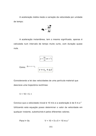 A aceleração média mede a variação da velocidade por unidade

de tempo:




        A aceleração instantânea, tem o mesmo significado, apenas é

calculada num intervalo de tempo muito curto, com duração quase

nula.



                                  ∆v
                             a=      (m / s 2 )
                                  ∆t


        Como: ∆v = v − v0
                            v = v0 + a.t


Considerando a lei das velocidades de uma partícula material que

descreve uma trajectória rectilínea:



        V = 10 + 5. t



Concluo que a velocidade inicial é 10 m/s e a aceleração é de 5 m.s -2

Utilizando esta equação posso determinar o valor da velocidade em

qualquer instante, substituindo t pelos diferentes valores.



        Para t= 0s                 V = 10 + 5 x 0 = 10 m.s -1


                                           151
 