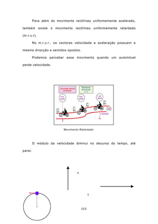 Para além do movimento rectilíneo uniformemente acelerado,

também existe o movimento rectilíneo uniformemente retardado

(m.r.u.r).

         No m.r.u.r., os vectores velocidade e aceleração possuem a

mesma direcção e sentidos opostos.

         Podemos perceber esse movimento quando um automóvel

perde velocidade.




                          Movimento Retardado




         O módulo da velocidade diminui no decurso do tempo, até

parar.




                                  v




                                            t



                                      153
 