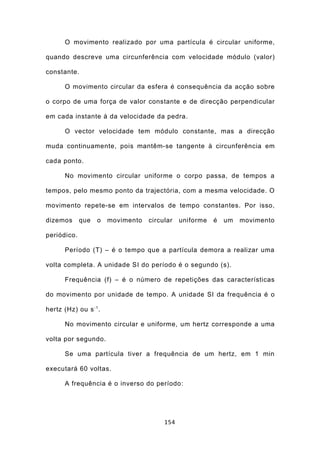 O movimento realizado por uma partícula é circular uniforme,

quando descreve uma circunferência com velocidade módulo (valor)

constante.

       O movimento circular da esfera é consequência da acção sobre

o corpo de uma força de valor constante e de direcção perpendicular

em cada instante à da velocidade da pedra.

       O vector velocidade tem módulo constante, mas a direcção

muda continuamente, pois mantêm-se tangente à circunferência em

cada ponto.

       No movimento circular uniforme o corpo passa, de tempos a

tempos, pelo mesmo ponto da trajectória, com a mesma velocidade. O

movimento repete-se em intervalos de tempo constantes. Por isso,

dizemos      que   o    movimento   circular   uniforme   é   um   movimento

periódico.

       Período (T) – é o tempo que a partícula demora a realizar uma

volta completa. A unidade SI do período é o segundo (s).

       Frequência (f) – é o número de repetições das características

do movimento por unidade de tempo. A unidade SI da frequência é o

hertz (Hz) ou s - 1 .

       No movimento circular e uniforme, um hertz corresponde a uma

volta por segundo.

       Se uma partícula tiver a frequência de um hertz, em 1 min

executará 60 voltas.

       A frequência é o inverso do período:




                                         154
 