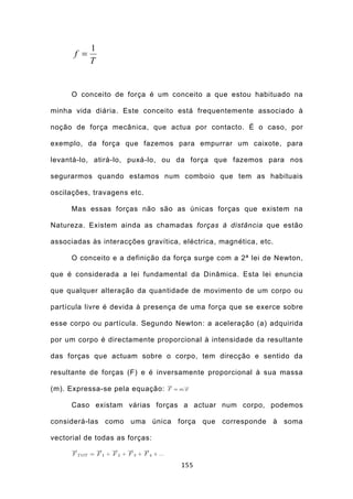 1
      f =
            T


      O conceito de força é um conceito a que estou habituado na

minha vida diária. Este conceito está frequentemente associado à

noção de força mecânica, que actua por contacto. É o caso, por

exemplo, da força que fazemos para empurrar um caixote, para

levantá-lo, atirá-lo, puxá-lo, ou da força que fazemos para nos

segurarmos quando estamos num comboio que tem as habituais

oscilações, travagens etc.

      Mas essas forças não são as únicas forças que existem na

Natureza. Existem ainda as chamadas forças à distância que estão

associadas às interacções gravítica, eléctrica, magnética, etc.

      O conceito e a definição da força surge com a 2ª lei de Newton,

que é considerada a lei fundamental da Dinâmica. Esta lei enuncia

que qualquer alteração da quantidade de movimento de um corpo ou

partícula livre é devida à presença de uma força que se exerce sobre

esse corpo ou partícula. Segundo Newton: a aceleração (a) adquirida

por um corpo é directamente proporcional à intensidade da resultante

das forças que actuam sobre o corpo, tem direcção e sentido da

resultante de forças (F) e é inversamente proporcional à sua massa

(m). Expressa-se pela equação:

      Caso existam várias forças a actuar num corpo, podemos

considerá-las como uma única força que corresponde à soma

vectorial de todas as forças:


                                    155
 