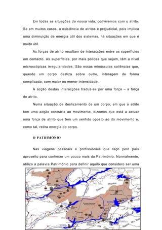 Em todas as situações da nossa vida, convivemos com o atrito.

Se em muitos casos, a existência de atritos é prejudicial, pois implica

uma diminuição de energia útil dos sistemas, há situações em que é

muito útil.

      As forças de atrito resultam de interacções entre as superfícies

em contacto. As superfícies, por mais polidas que sejam, têm a nível

microscópicas irregularidades. São essas minúsculas saliências que,

quando       um   corpo   desliza   sobre     outro,   interagem   de   forma

complicada, com maior ou menor intensidade.

      A acção destas interacções traduz-se por uma força – a força

de atrito.

      Numa situação de deslizamento de um corpo, em que o atrito

tem uma acção contrária ao movimento, dizemos que está a actuar

uma força de atrito que tem um sentido oposto ao do movimento e,

como tal, retira energia do corpo.


      O PATRIMÓNIO


      Nas viagens pessoais e profissionais que faço pelo país

aproveito para conhecer um pouco mais do Património. Normalmente,

utilizo a palavra Património para definir aquilo que considero ser uma




                                        156
 