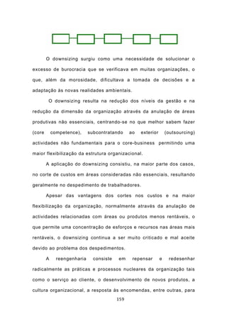 O downsizing surgiu como uma necessidade de solucionar o

excesso de burocracia que se verificava em muitas organizações, o

que, além da morosidade, dificultava a tomada de decisões e a

adaptação às novas realidades ambientais.

         O downsizing resulta na redução dos níveis da gestão e na

redução da dimensão da organização através da anulação de áreas

produtivas não essenciais, centrando-se no que melhor sabem fazer

(core       competence),     subcontratando     ao   exterior       (outsourcing)

actividades não fundamentais para o core-business permitindo uma

maior flexibilização da estrutura organizacional.

        A aplicação do downsizing consistiu, na maior parte dos casos,

no corte de custos em áreas consideradas não essenciais, resultando

geralmente no despedimento de trabalhadores.

        Apesar das vantagens dos cortes nos custos e na maior

flexibilização da organização, normalmente através da anulação de

actividades relacionadas com áreas ou produtos menos rentáveis, o

que permite uma concentração de esforços e recursos nas áreas mais

rentáveis, o downsizing continua a ser muito criticado e mal aceite

devido ao problema dos despedimentos.

        A     reengenharia     consiste   em     repensar       e    redesenhar

radicalmente as práticas e processos nucleares da organização tais

como o serviço ao cliente, o desenvolvimento de novos produtos, a

cultura organizacional, a resposta às encomendas, entre outras, para
                                          159
 