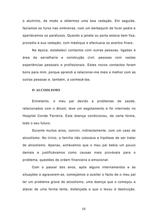 o alumínio, de modo a obtermos uma boa vedação. Em seguida,

fazíamos os furos nas ombreiras, com um berbequim de furar pedra e

apertávamos os parafusos. Quando a janela ou porta estava bem fixa,

procedia à sua vedação, com mástique e efectuava os acertos finais.

       Na época, estabeleci contactos com outras pessoas, ligadas à

área   da       serralharia    e    construção    civil,   pessoas     com    vastas

experiências pessoais e profissionais. Estes novos contactos foram

bons para mim, porque aprendi a relacionar-me mais e melhor com as

outras pessoas e, também, a conhecê-las.


       O ALCOOLISMO


       Entretanto,      o     meu    pai   devido    a     problemas    de   saúde,

relacionados com o álcool, teve um esgotamento e foi internado no

Hospital Conde Ferreira. Esta doença condicionou, de certa forma,

todo o seu futuro.

       Durante muitos anos, convivi, indirectamente, com um caso de

alcoolismo. No início, a família não colocava a hipótese de ser tratar

de alcoolismo. Apenas, achávamos que o meu pai bebia um pouco

demais      e    justificávamos     como    causas       mais   prováveis    para   o

problema, questões de ordem financeira e emocional.

       Com o passar dos anos, após alguns internamentos e às

situações a agravarem-se, começámos a aceitar o facto de o meu pai

ter um problema grave de alcoolismo, uma doença que o começou a

atacar de uma forma lenta, disfarçada e que o levou à destruição.




                                             16
 