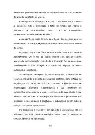 aumentar a produtividade através da redução de custos e do aumento

do grau de satisfação do cliente.

     A reengenharia não procura introduzir melhorias em processos

já existentes mas a eliminação e total reinvenção das regras e

processos    já    ultrapassados,     assim      como      os      pressupostos

fundamentais que lhe servem de base.

     A reengenharia parte de cima para baixo, dos gestores para os

subordinados, e tem por objectivo obter resultados num curto espaço

de tempo.

     O outsourcing é uma forma de acrescentar valor a um negócio

transformando um centro de custos interno num serviço externo

através da subcontratação, permitindo a libertação dos gestores para

concentrarem a sua atenção nas áreas de negócio de maior

importância estratégica.

     As principais vantagens do outsourcing são a libertação de

recursos, incluindo a atenção dos próprios gestores, para enfoque no

negócio central da organização; e o acesso a competências de

organizações      altamente     especializadas     e     que     beneficiam     de

importantes economias de escala e economias de experiência o que

permite, por um lado, a introdução de melhorias significativas nos

processos sobre os quais é efectuado o outsourcing e, por outro, a

redução dos custos operacionais.

     Os processos a que deve ser aplicado o outsourcing são os

processos   de    importância    estratégica     baixa    para    o   negócio    e

simultaneamente de baixo risco.


                                        160
 