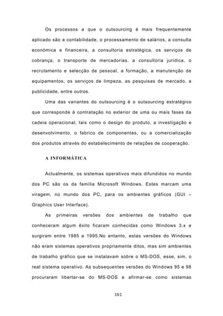 Os processos a que o outsourcing é mais frequentemente

aplicado são a contabilidade, o processamento de salários, a consulta

económica e financeira, a consultoria estratégica, os serviços de

cobrança, o transporte de mercadorias, a consultoria jurídica, o

recrutamento e selecção de pessoal, a formação, a manutenção de

equipamentos, os serviços de limpeza, as pesquisas de mercado, a

publicidade, entre outros.

     Uma das variantes do outsourcing é o outsourcing estratégico

que corresponde à contratação no exterior de uma ou mais fases da

cadeia operacional, tais como o design do produto, a investigação e

desenvolvimento, o fabrico de componentes, ou a comercialização

dos produtos através do estabelecimento de relações de cooperação.


     A INFORMÁTICA


     Actualmente, os sistemas operativos mais difundidos no mundo

dos PC são os da família Microsoft Windows. Estes marcam uma

viragem, no mundo dos PC, para os ambientes gráficos (GUI –

Graphics User Interface).

     As    primeiras   versões   dos     ambientes   de   trabalho   que

conheceram algum êxito ficaram conhecidas como Windows 3.x e

surgiram entre 1985 e 1995.No entanto, estas versões do Windows

não eram sistemas operativos propriamente ditos, mas sim ambientes

de trabalho gráfico que se instalavam sobre o MS-DOS, esse, sim, o

real sistema operativo. As subsequentes versões do Windows 95 e 98

procuraram libertar-se do MS-DOS e afirmar-se como sistemas


                                       161
 