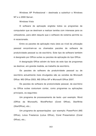 Windows XP Professional – destinado a substituir o Windows

NT e o 2000 Server.

      Windows Vista

      O software de aplicação engloba todos os programas de

computador que se destinam a realizar tarefas com interesse para os

utilizadores, para além daquilo que o software de sistema permite ou

é vocacionado.

      Entre os pacotes de aplicação mais úteis ao nível da utilização

pessoal    encontram-se        os   chamados   pacotes    de   software   de

produtividade pessoal ou de escritório. Este tipo de software também

é designado por Office suites ou pacotes de aplicação do tipo Office.

      A designação Office advém do facto de este tipo de programas

se destinar, em grande medida, ao trabalho de escritório.

      Os pacotes de software de produtividade pessoal ou de

escritório actualmente mais divulgados são as versões da Microsoft

Office: MS Office 2003, MS Office XP e Microsoft Office 2007.

      Os pacotes de software de produtividade pessoal, de escritório

ou Office suites costumam conter, como programas ou aplicações

principais, os seguintes:

      Um programa de processamento de texto –por exemplo: Word

(Office   da     Microsoft),    WordPerfect    (Corel    Office),   StarWrite

(StarOffice), etc.;

      Um programa de apresentações –por exemplo: PowerPoint (MS

Office), Lotus Freelance (Lotus Office), Corel Presentation (Corel

Office), etc.;


                                        163
 